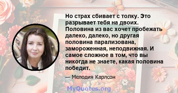 Но страх сбивает с толку. Это разрывает тебя на двоих. Половина из вас хочет пробежать далеко, далеко, но другая половина парализована, замороженная, неподвижная. И самое сложное в том, что вы никогда не знаете, какая