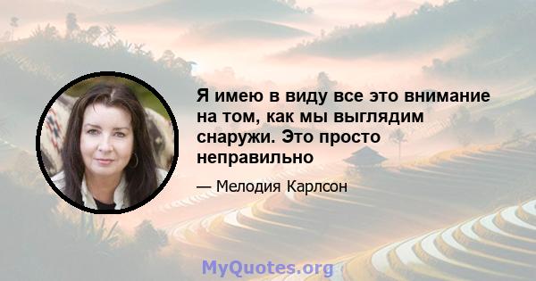 Я имею в виду все это внимание на том, как мы выглядим снаружи. Это просто неправильно