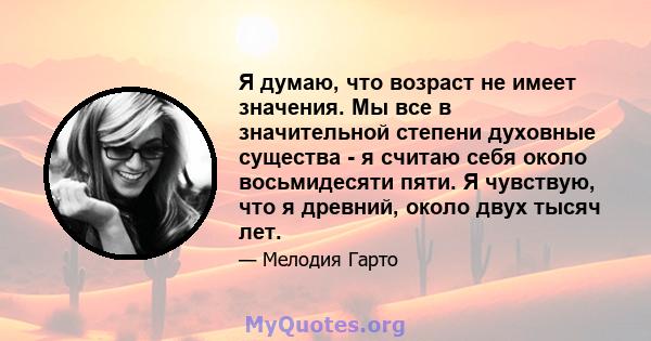 Я думаю, что возраст не имеет значения. Мы все в значительной степени духовные существа - я считаю себя около восьмидесяти пяти. Я чувствую, что я древний, около двух тысяч лет.