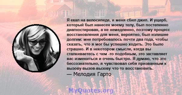 Я ехал на велосипеде, и меня сбил джип. И ущерб, который был нанесен моему телу, был постепенно диагностирован, а не немедленно, поэтому процесс восстановления для меня, вероятно, был излишне долгим: мне потребовалось