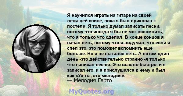 Я научился играть на гитаре на своей лежащей спине, пока я был прикован к постели. Я только думал записать песни, потому что иногда я бы не мог вспомнить, что я только что сделал. В конце концов я начал петь, потому что 