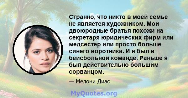 Странно, что никто в моей семье не является художником. Мои двоюродные братья похожи на секретаря юридических фирм или медсестер или просто больше синего воротника. И я был в бейсбольной команде. Раньше я был