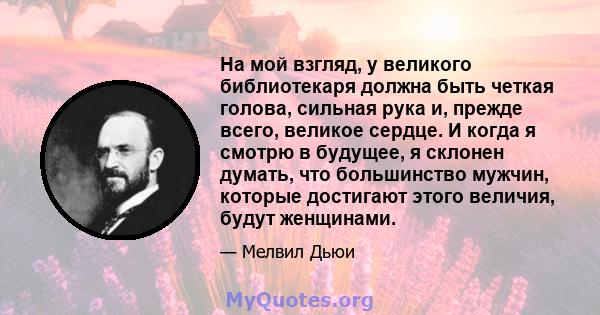 На мой взгляд, у великого библиотекаря должна быть четкая голова, сильная рука и, прежде всего, великое сердце. И когда я смотрю в будущее, я склонен думать, что большинство мужчин, которые достигают этого величия,