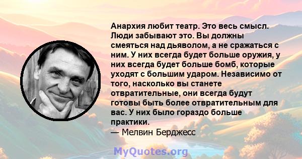 Анархия любит театр. Это весь смысл. Люди забывают это. Вы должны смеяться над дьяволом, а не сражаться с ним. У них всегда будет больше оружия, у них всегда будет больше бомб, которые уходят с большим ударом.