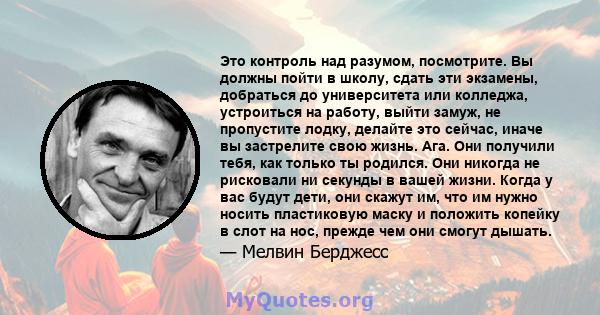 Это контроль над разумом, посмотрите. Вы должны пойти в школу, сдать эти экзамены, добраться до университета или колледжа, устроиться на работу, выйти замуж, не пропустите лодку, делайте это сейчас, иначе вы застрелите