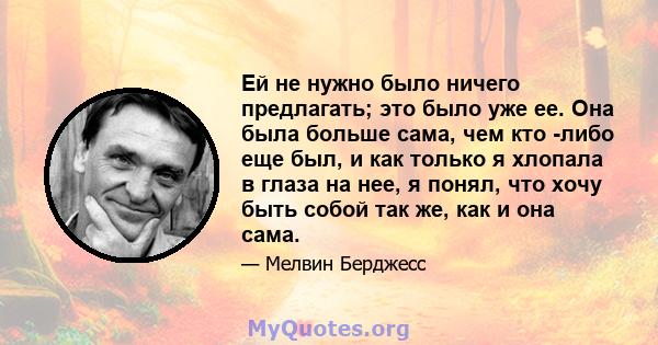 Ей не нужно было ничего предлагать; это было уже ее. Она была больше сама, чем кто -либо еще был, и как только я хлопала в глаза на нее, я понял, что хочу быть собой так же, как и она сама.