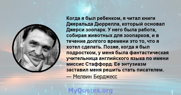 Когда я был ребенком, я читал книги Джеральда Дюррелла, который основал Джерси зоопарк. У него была работа, собирая животных для зоопарков, и в течение долгого времени это то, что я хотел сделать. Позже, когда я был