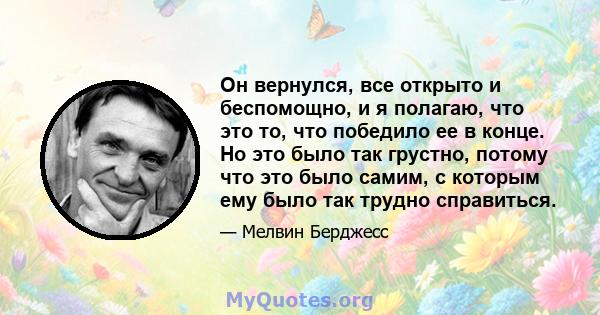 Он вернулся, все открыто и беспомощно, и я полагаю, что это то, что победило ее в конце. Но это было так грустно, потому что это было самим, с которым ему было так трудно справиться.