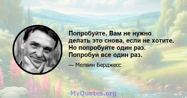 Попробуйте. Вам не нужно делать это снова, если не хотите. Но попробуйте один раз. Попробуй все один раз.