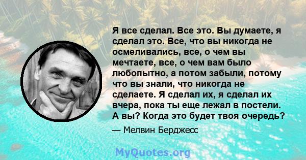 Я все сделал. Все это. Вы думаете, я сделал это. Все, что вы никогда не осмеливались, все, о чем вы мечтаете, все, о чем вам было любопытно, а потом забыли, потому что вы знали, что никогда не сделаете. Я сделал их, я