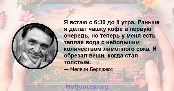 Я встаю с 6:30 до 8 утра. Раньше я делал чашку кофе в первую очередь, но теперь у меня есть теплая вода с небольшим количеством лимонного сока. Я обрезал вещи, когда стал толстым.