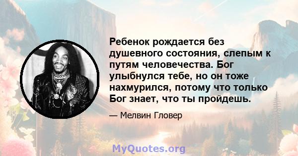 Ребенок рождается без душевного состояния, слепым к путям человечества. Бог улыбнулся тебе, но он тоже нахмурился, потому что только Бог знает, что ты пройдешь.