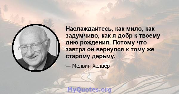 Наслаждайтесь, как мило, как задумчиво, как я добр к твоему дню рождения. Потому что завтра он вернулся к тому же старому дерьму.