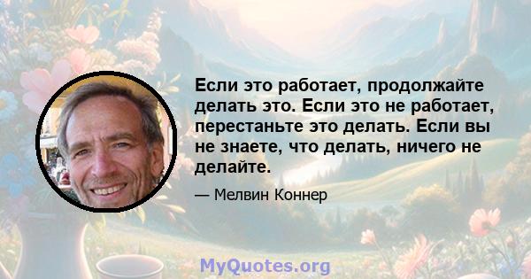 Если это работает, продолжайте делать это. Если это не работает, перестаньте это делать. Если вы не знаете, что делать, ничего не делайте.