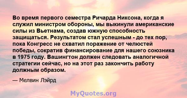 Во время первого семестра Ричарда Никсона, когда я служил министром обороны, мы выкинули американские силы из Вьетнама, создав южную способность защищаться. Результатом стал успешным - до тех пор, пока Конгресс не