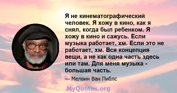 Я не кинематографический человек. Я хожу в кино, как я снял, когда был ребенком. Я хожу в кино и сажусь. Если музыка работает, хм. Если это не работает, хм. Вся концепция вещи, а не как одна часть здесь или там. Для