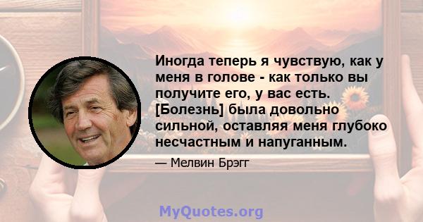 Иногда теперь я чувствую, как у меня в голове - как только вы получите его, у вас есть. [Болезнь] была довольно сильной, оставляя меня глубоко несчастным и напуганным.