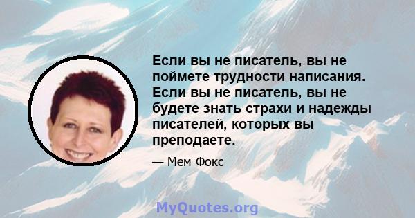 Если вы не писатель, вы не поймете трудности написания. Если вы не писатель, вы не будете знать страхи и надежды писателей, которых вы преподаете.