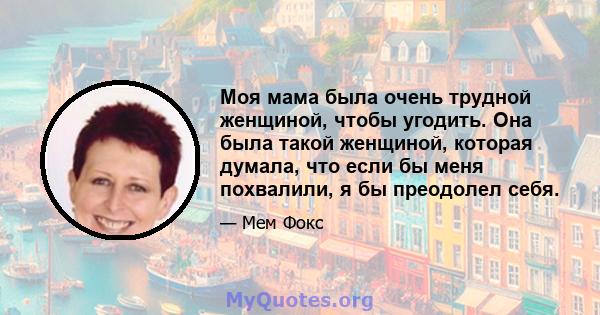 Моя мама была очень трудной женщиной, чтобы угодить. Она была такой женщиной, которая думала, что если бы меня похвалили, я бы преодолел себя.