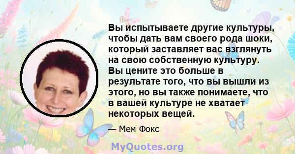 Вы испытываете другие культуры, чтобы дать вам своего рода шоки, который заставляет вас взглянуть на свою собственную культуру. Вы цените это больше в результате того, что вы вышли из этого, но вы также понимаете, что в 