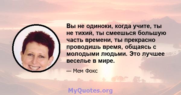 Вы не одиноки, когда учите, ты не тихий, ты смеешься большую часть времени, ты прекрасно проводишь время, общаясь с молодыми людьми. Это лучшее веселье в мире.