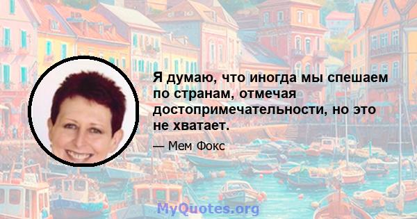 Я думаю, что иногда мы спешаем по странам, отмечая достопримечательности, но это не хватает.