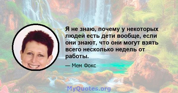 Я не знаю, почему у некоторых людей есть дети вообще, если они знают, что они могут взять всего несколько недель от работы.