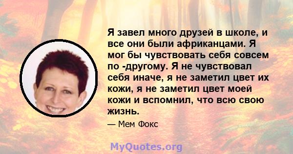 Я завел много друзей в школе, и все они были африканцами. Я мог бы чувствовать себя совсем по -другому. Я не чувствовал себя иначе, я не заметил цвет их кожи, я не заметил цвет моей кожи и вспомнил, что всю свою жизнь.