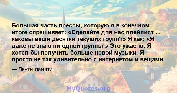 Большая часть прессы, которую я в конечном итоге спрашивает: «Сделайте для нас плейлист ... каковы ваши десятки текущих групп?» Я как: «Я даже не знаю ни одной группы!» Это ужасно. Я хотел бы получить больше новой