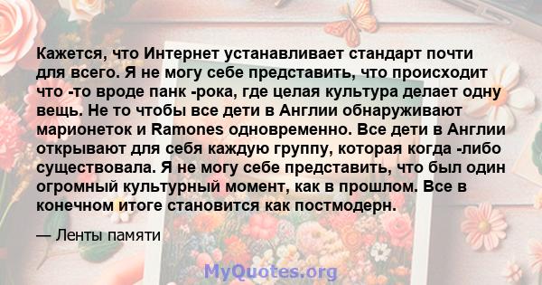 Кажется, что Интернет устанавливает стандарт почти для всего. Я не могу себе представить, что происходит что -то вроде панк -рока, где целая культура делает одну вещь. Не то чтобы все дети в Англии обнаруживают