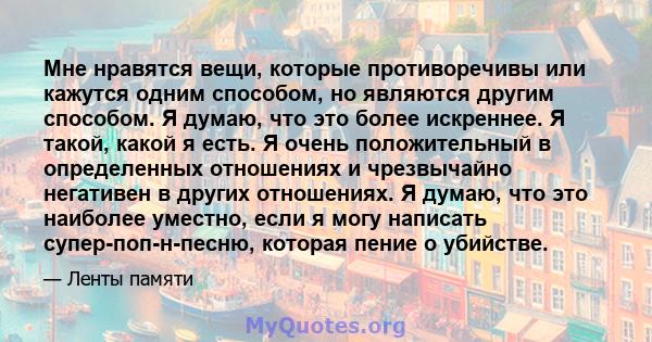 Мне нравятся вещи, которые противоречивы или кажутся одним способом, но являются другим способом. Я думаю, что это более искреннее. Я такой, какой я есть. Я очень положительный в определенных отношениях и чрезвычайно