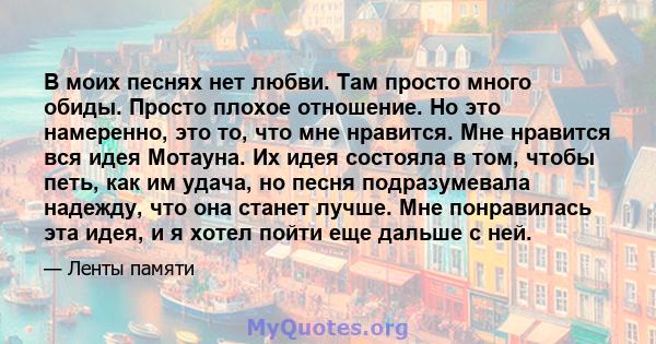 В моих песнях нет любви. Там просто много обиды. Просто плохое отношение. Но это намеренно, это то, что мне нравится. Мне нравится вся идея Мотауна. Их идея состояла в том, чтобы петь, как им удача, но песня