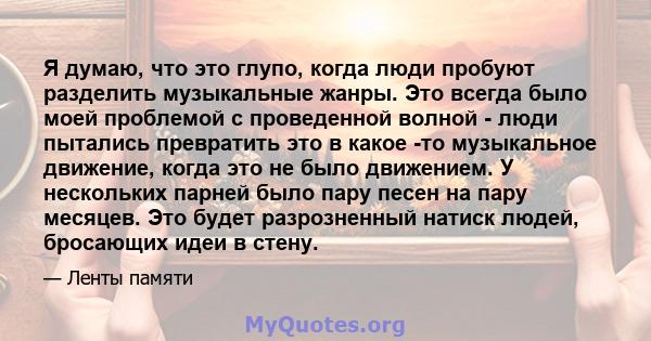 Я думаю, что это глупо, когда люди пробуют разделить музыкальные жанры. Это всегда было моей проблемой с проведенной волной - люди пытались превратить это в какое -то музыкальное движение, когда это не было движением. У 