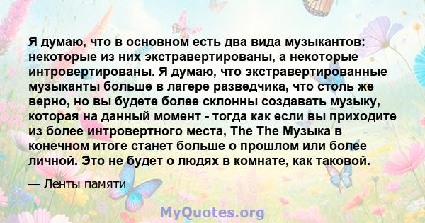 Я думаю, что в основном есть два вида музыкантов: некоторые из них экстравертированы, а некоторые интровертированы. Я думаю, что экстравертированные музыканты больше в лагере разведчика, что столь же верно, но вы будете 