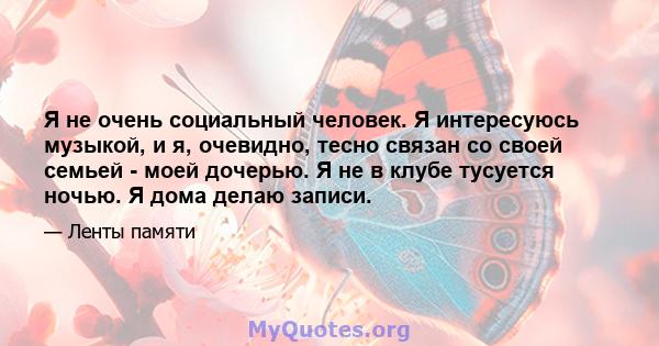 Я не очень социальный человек. Я интересуюсь музыкой, и я, очевидно, тесно связан со своей семьей - моей дочерью. Я не в клубе тусуется ночью. Я дома делаю записи.