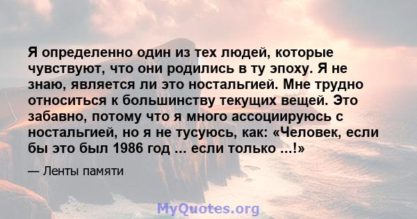 Я определенно один из тех людей, которые чувствуют, что они родились в ту эпоху. Я не знаю, является ли это ностальгией. Мне трудно относиться к большинству текущих вещей. Это забавно, потому что я много ассоциируюсь с