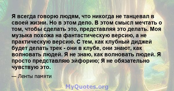 Я всегда говорю людям, что никогда не танцевал в своей жизни. Но в этом дело. В этом смысл мечтать о том, чтобы сделать это, представляя это делать. Моя музыка похожа на фантастическую версию, а не практическую версию.