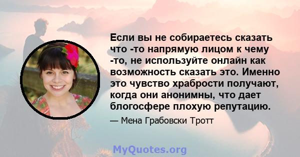 Если вы не собираетесь сказать что -то напрямую лицом к чему -то, не используйте онлайн как возможность сказать это. Именно это чувство храбрости получают, когда они анонимны, что дает блогосфере плохую репутацию.