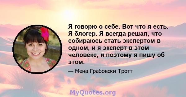 Я говорю о себе. Вот что я есть. Я блогер. Я всегда решал, что собираюсь стать экспертом в одном, и я эксперт в этом человеке, и поэтому я пишу об этом.