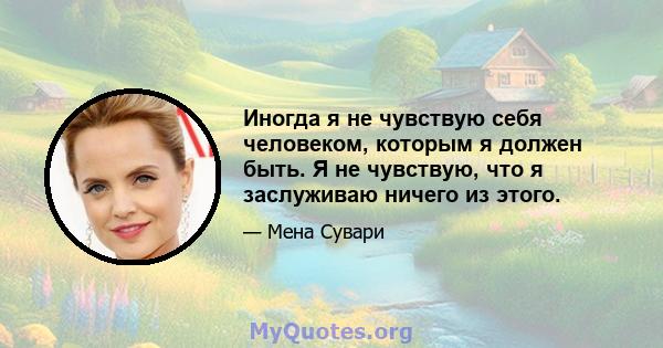 Иногда я не чувствую себя человеком, которым я должен быть. Я не чувствую, что я заслуживаю ничего из этого.