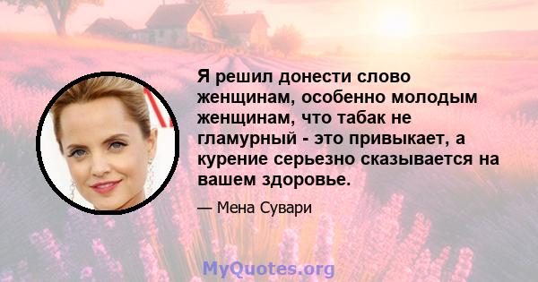 Я решил донести слово женщинам, особенно молодым женщинам, что табак не гламурный - это привыкает, а курение серьезно сказывается на вашем здоровье.