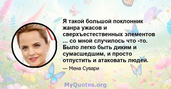 Я такой большой поклонник жанра ужасов и сверхъестественных элементов ... со мной случилось что -то. Было легко быть диким и сумасшедшим, и просто отпустить и атаковать людей.