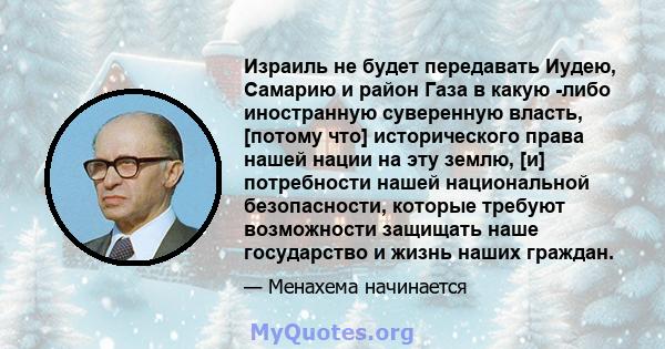 Израиль не будет передавать Иудею, Самарию и район Газа в какую -либо иностранную суверенную власть, [потому что] исторического права нашей нации на эту землю, [и] потребности нашей национальной безопасности, которые