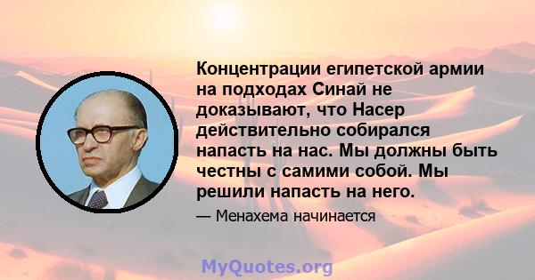 Концентрации египетской армии на подходах Синай не доказывают, что Насер действительно собирался напасть на нас. Мы должны быть честны с самими собой. Мы решили напасть на него.