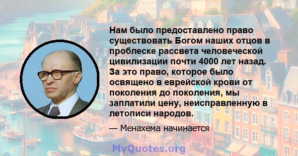 Нам было предоставлено право существовать Богом наших отцов в проблеске рассвета человеческой цивилизации почти 4000 лет назад. За это право, которое было освящено в еврейской крови от поколения до поколения, мы