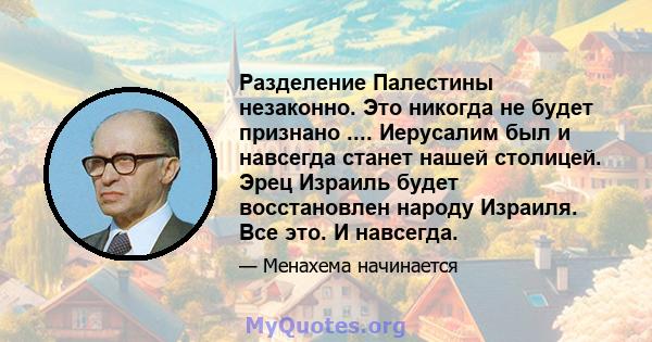 Разделение Палестины незаконно. Это никогда не будет признано .... Иерусалим был и навсегда станет нашей столицей. Эрец Израиль будет восстановлен народу Израиля. Все это. И навсегда.