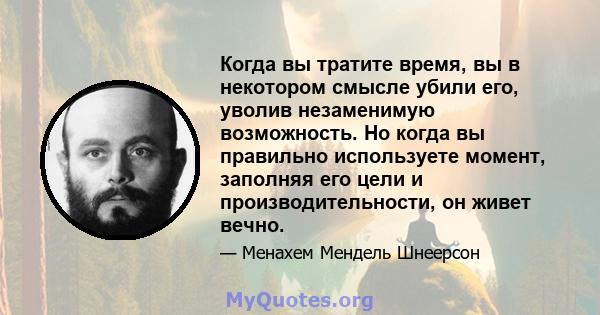 Когда вы тратите время, вы в некотором смысле убили его, уволив незаменимую возможность. Но когда вы правильно используете момент, заполняя его цели и производительности, он живет вечно.