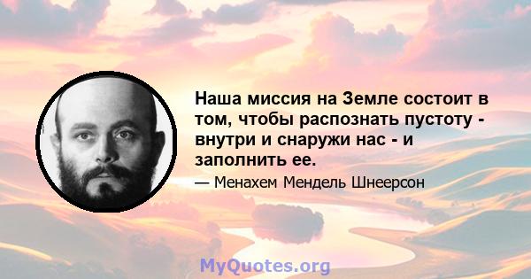 Наша миссия на Земле состоит в том, чтобы распознать пустоту - внутри и снаружи нас - и заполнить ее.