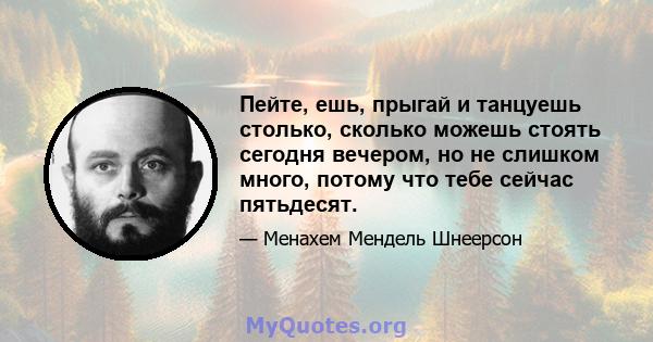 Пейте, ешь, прыгай и танцуешь столько, сколько можешь стоять сегодня вечером, но не слишком много, потому что тебе сейчас пятьдесят.