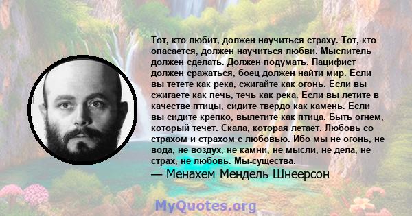 Тот, кто любит, должен научиться страху. Тот, кто опасается, должен научиться любви. Мыслитель должен сделать. Должен подумать. Пацифист должен сражаться, боец ​​должен найти мир. Если вы тетете как река, сжигайте как